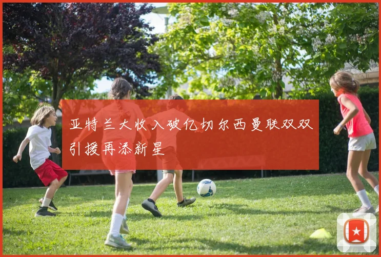 亚特兰大收入破亿切尔西曼联双双引援再添新星
