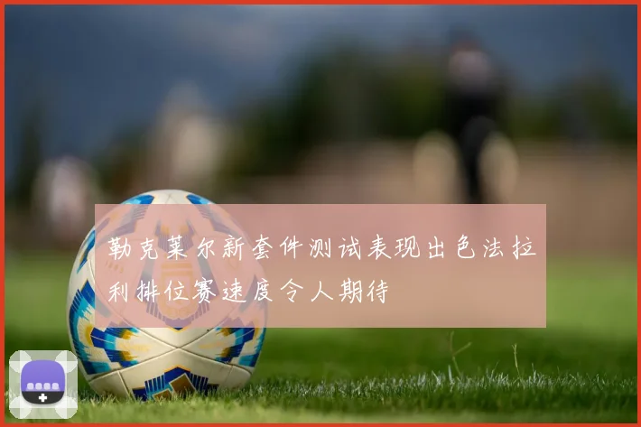 勒克莱尔新套件测试表现出色法拉利排位赛速度令人期待