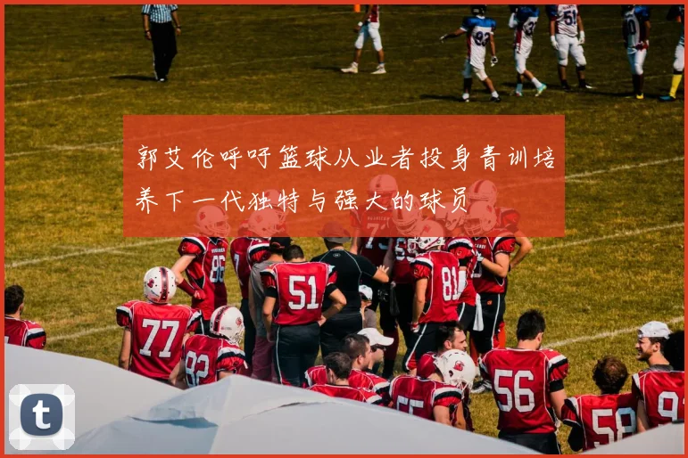 郭艾伦呼吁篮球从业者投身青训培养下一代独特与强大的球员