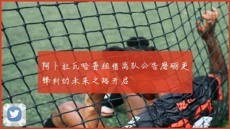 阿卜杜瓦哈普租借离队公告磨砺更锋利的未来之路开启