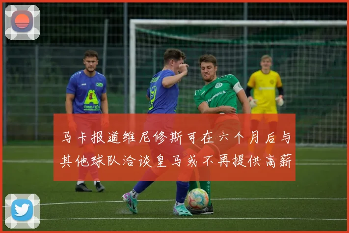 马卡报道维尼修斯可在六个月后与其他球队洽谈皇马或不再提供高薪合同