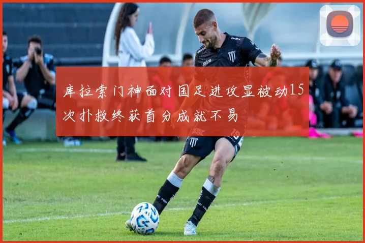 库拉索门神面对国足进攻显被动15次扑救终获首分成就不易