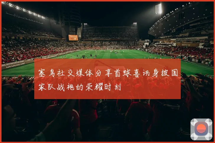 塞鸟社交媒体分享首球喜讯身披国家队战袍的荣耀时刻