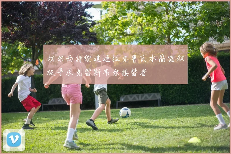 切尔西持续追逐拉克鲁瓦水晶宫积极寻求克雷斯韦尔接替者