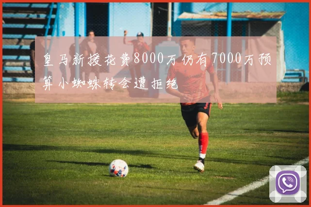皇马新援花费8000万仍有7000万预算小蜘蛛转会遭拒绝