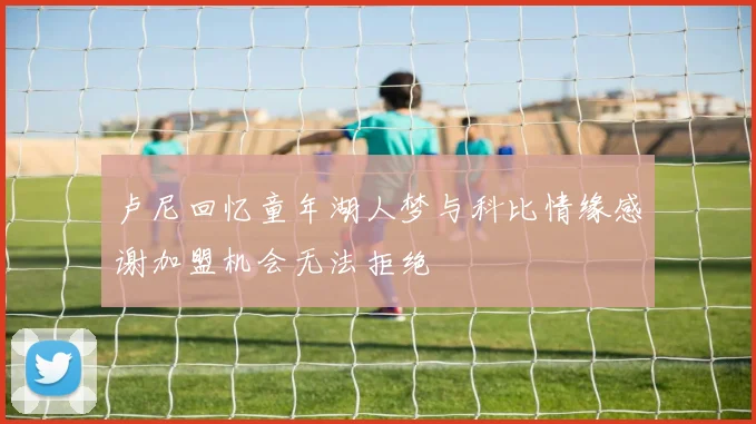 卢尼回忆童年湖人梦与科比情缘感谢加盟机会无法拒绝
