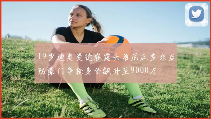 19岁迪奥曼德崭露头角厄瓜多尔后防豪门争抢身价飙升至9000万