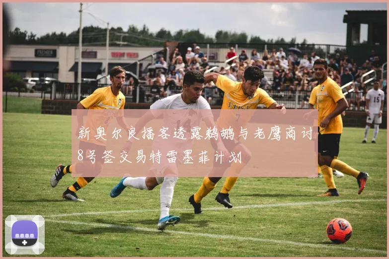 新奥尔良播客透露鹈鹕与老鹰商讨8号签交易特雷墨菲计划