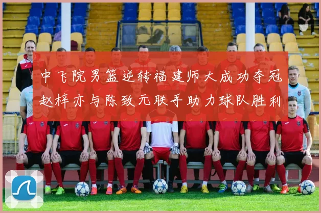 中飞院男篮逆转福建师大成功夺冠赵梓亦与陈致元联手助力球队胜利